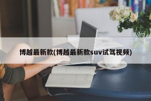 博越最新款(博越最新款suv试驾视频)
