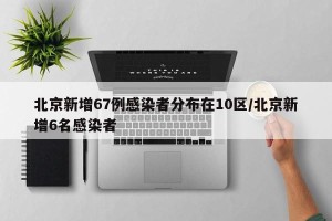 北京新增67例感染者分布在10区/北京新增6名感染者