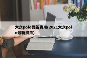 大众polo最新费用(2021大众polo最新费用)