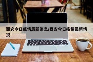 西安今日疫情最新消息/西安今日疫情最新情况