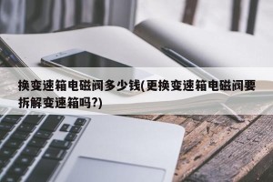 换变速箱电磁阀多少钱(更换变速箱电磁阀要拆解变速箱吗?)