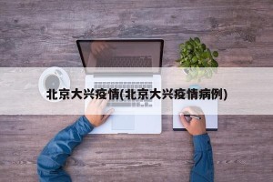 北京大兴疫情(北京大兴疫情病例)