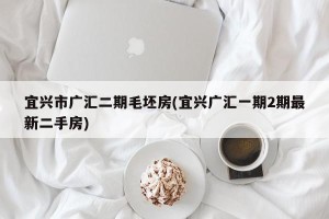 宜兴市广汇二期毛坯房(宜兴广汇一期2期最新二手房)