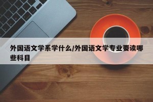 外国语文学系学什么/外国语文学专业要读哪些科目