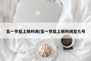 五一节后上班时间/五一节后上班时间至几号