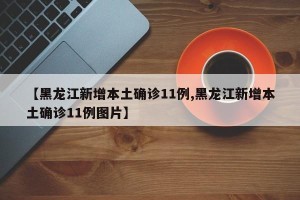 【黑龙江新增本土确诊11例,黑龙江新增本土确诊11例图片】