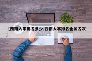 【西南大学排名多少,西南大学排名全国名次】