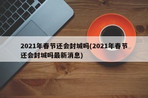 2021年春节还会封城吗(2021年春节还会封城吗最新消息)