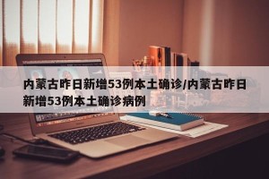内蒙古昨日新增53例本土确诊/内蒙古昨日新增53例本土确诊病例