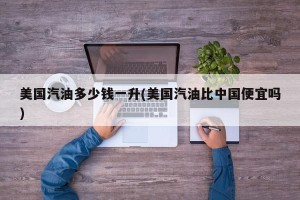 美国汽油多少钱一升(美国汽油比中国便宜吗)
