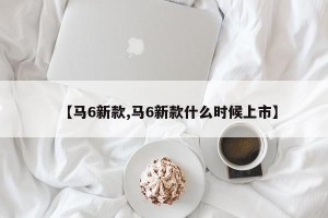 【马6新款,马6新款什么时候上市】