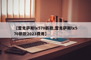 【雷克萨斯lx570新款,雷克萨斯lx570新款2023费用】