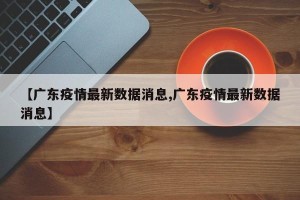 【广东疫情最新数据消息,广东疫情最新数据消息】