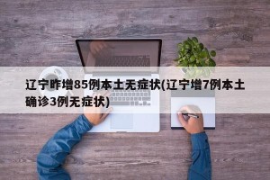 辽宁昨增85例本土无症状(辽宁增7例本土确诊3例无症状)