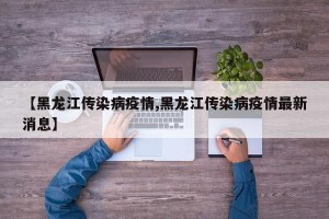 【黑龙江传染病疫情,黑龙江传染病疫情最新消息】