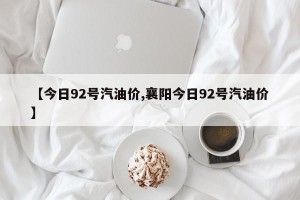【今日92号汽油价,襄阳今日92号汽油价】