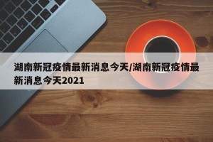 湖南新冠疫情最新消息今天/湖南新冠疫情最新消息今天2021
