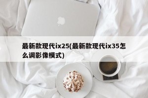最新款现代ix25(最新款现代ix35怎么调影像模式)