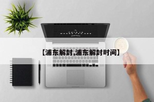 【浦东解封,浦东解封时间】