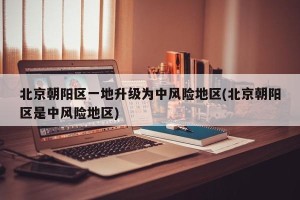 北京朝阳区一地升级为中风险地区(北京朝阳区是中风险地区)