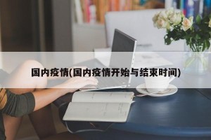 国内疫情(国内疫情开始与结束时间)