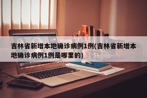 吉林省新增本地确诊病例1例(吉林省新增本地确诊病例1例是哪里的)