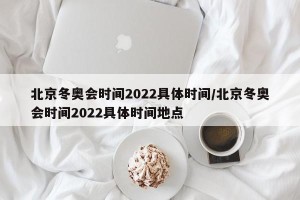 北京冬奥会时间2022具体时间/北京冬奥会时间2022具体时间地点