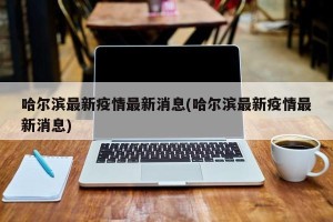哈尔滨最新疫情最新消息(哈尔滨最新疫情最新消息)