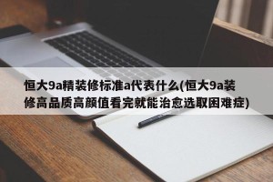 恒大9a精装修标准a代表什么(恒大9a装修高品质高颜值看完就能治愈选取困难症)