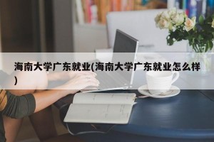 海南大学广东就业(海南大学广东就业怎么样)