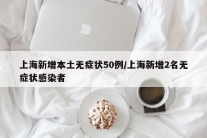 上海新增本土无症状50例/上海新增2名无症状感染者