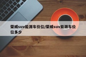 荣威suv能源车价位/荣威suv能源车价位多少