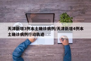天津新增3例本土确诊病例/天津新增4例本土确诊病例行动轨迹
