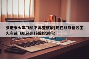 多地乘火车飞机不再查核酸(现在非疫情区坐火车或飞机还用核酸检测吗)