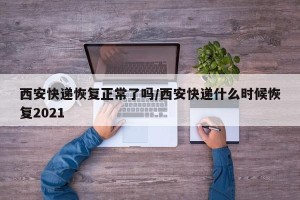 西安快递恢复正常了吗/西安快递什么时候恢复2021
