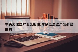 车辆无法过户怎么赔偿/车辆无法过户怎么赔偿的