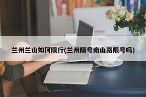 兰州兰山如何限行(兰州限号南山路限号吗)