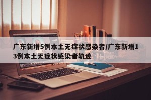 广东新增5例本土无症状感染者/广东新增13例本土无症状感染者轨迹