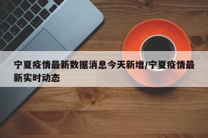 宁夏疫情最新数据消息今天新增/宁夏疫情最新实时动态