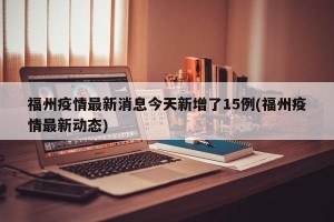 福州疫情最新消息今天新增了15例(福州疫情最新动态)