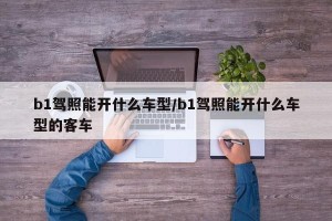 b1驾照能开什么车型/b1驾照能开什么车型的客车