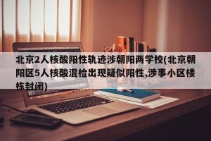北京2人核酸阳性轨迹涉朝阳两学校(北京朝阳区5人核酸混检出现疑似阳性,涉事小区楼栋封闭)