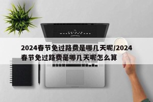 2024春节免过路费是哪几天呢/2024春节免过路费是哪几天呢怎么算