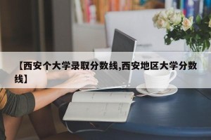 【西安个大学录取分数线,西安地区大学分数线】