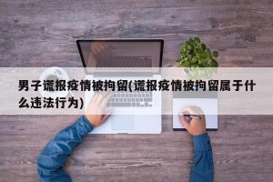 男子谎报疫情被拘留(谎报疫情被拘留属于什么违法行为)