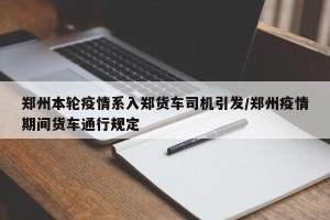 郑州本轮疫情系入郑货车司机引发/郑州疫情期间货车通行规定