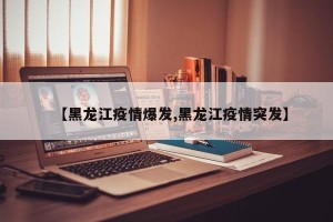 【黑龙江疫情爆发,黑龙江疫情突发】