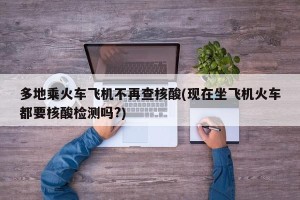 多地乘火车飞机不再查核酸(现在坐飞机火车都要核酸检测吗?)