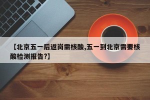 【北京五一后返岗需核酸,五一到北京需要核酸检测报告?】