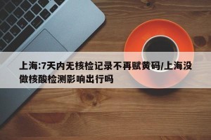 上海:7天内无核检记录不再赋黄码/上海没做核酸检测影响出行吗